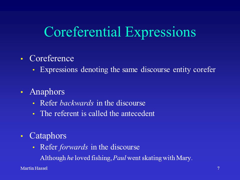7Martin Hassel Coreferential Expressions Coreference Expressions denoting the same discourse entity corefer Anaphors Refer backwards in the discourse The referent is called the antecedent Cataphors Refer forwards in the discourse Although he loved fishing, Paul went skating with Mary.