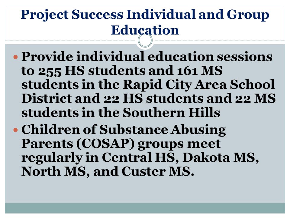Project Success Individual and Group Education Provide individual education sessions to 255 HS students and 161 MS students in the Rapid City Area School District and 22 HS students and 22 MS students in the Southern Hills Children of Substance Abusing Parents (COSAP) groups meet regularly in Central HS, Dakota MS, North MS, and Custer MS.