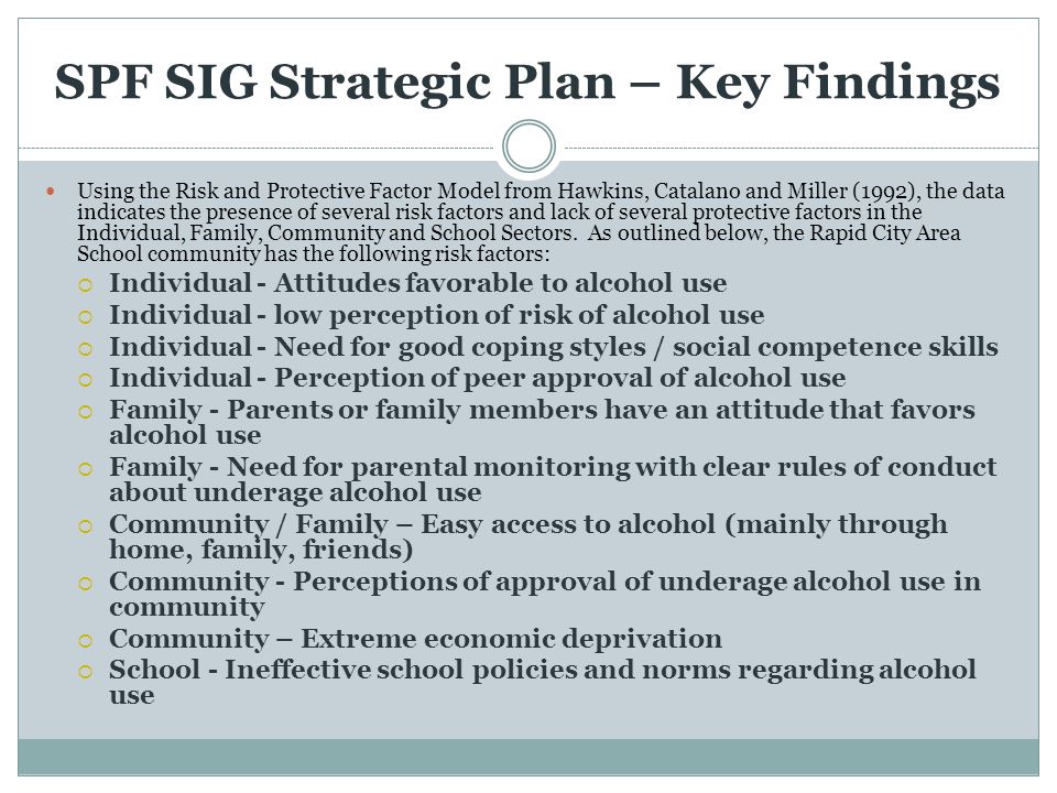 SPF SIG Strategic Plan – Key Findings Using the Risk and Protective Factor Model from Hawkins, Catalano and Miller (1992), the data indicates the presence of several risk factors and lack of several protective factors in the Individual, Family, Community and School Sectors.
