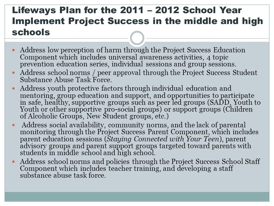Lifeways Plan for the 2011 – 2012 School Year Implement Project Success in the middle and high schools Address low perception of harm through the Project Success Education Component which includes universal awareness activities, 4 topic prevention education series, individual sessions and group sessions.