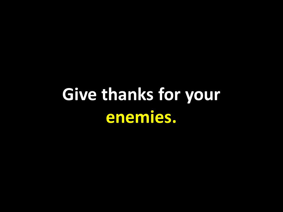 Give thanks for your enemies.