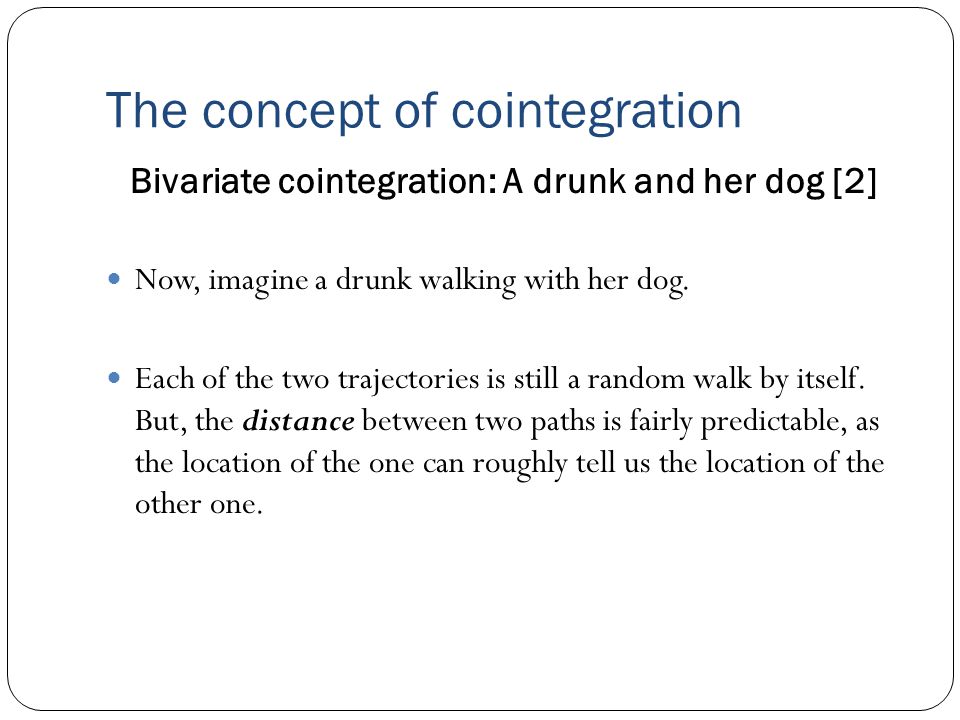The concept of cointegration Bivariate cointegration: A drunk and her dog [2] Now, imagine a drunk walking with her dog.