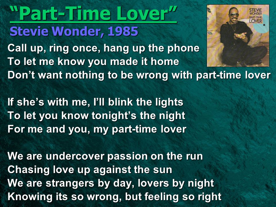Part-Time Lover Stevie Wonder, 1985 Call up, ring once, hang up the phone To let me know you made it home Don’t want nothing to be wrong with part-time lover If she’s with me, I’ll blink the lights To let you know tonight’s the night For me and you, my part-time lover We are undercover passion on the run Chasing love up against the sun We are strangers by day, lovers by night Knowing its so wrong, but feeling so right