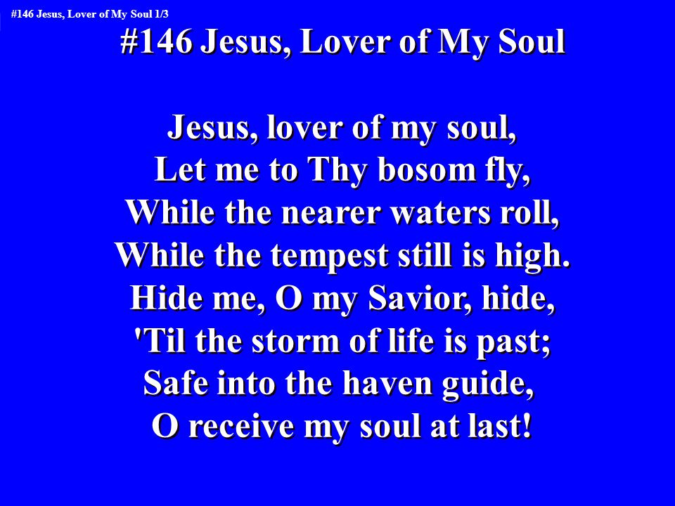 #146 Jesus, Lover of My Soul Jesus, lover of my soul, Let me to Thy bosom fly, While the nearer waters roll, While the tempest still is high.