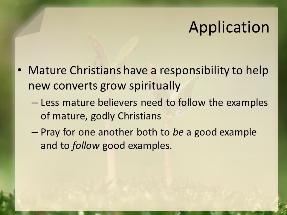 Application Mature Christians have a responsibility to help new converts grow spiritually – Less mature believers need to follow the examples of mature, godly Christians – Pray for one another both to be a good example and to follow good examples.
