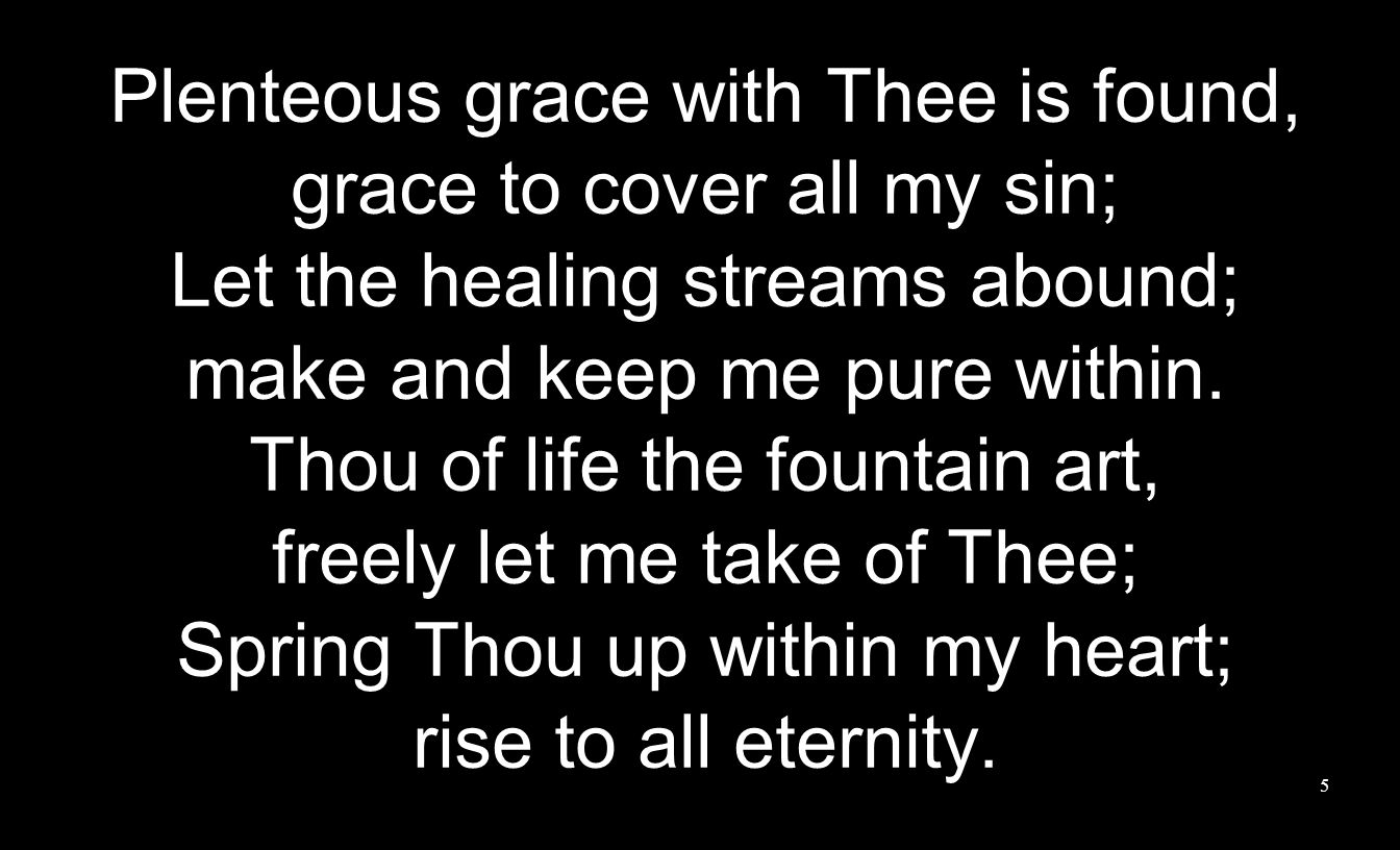 Plenteous grace with Thee is found, grace to cover all my sin; Let the healing streams abound; make and keep me pure within.