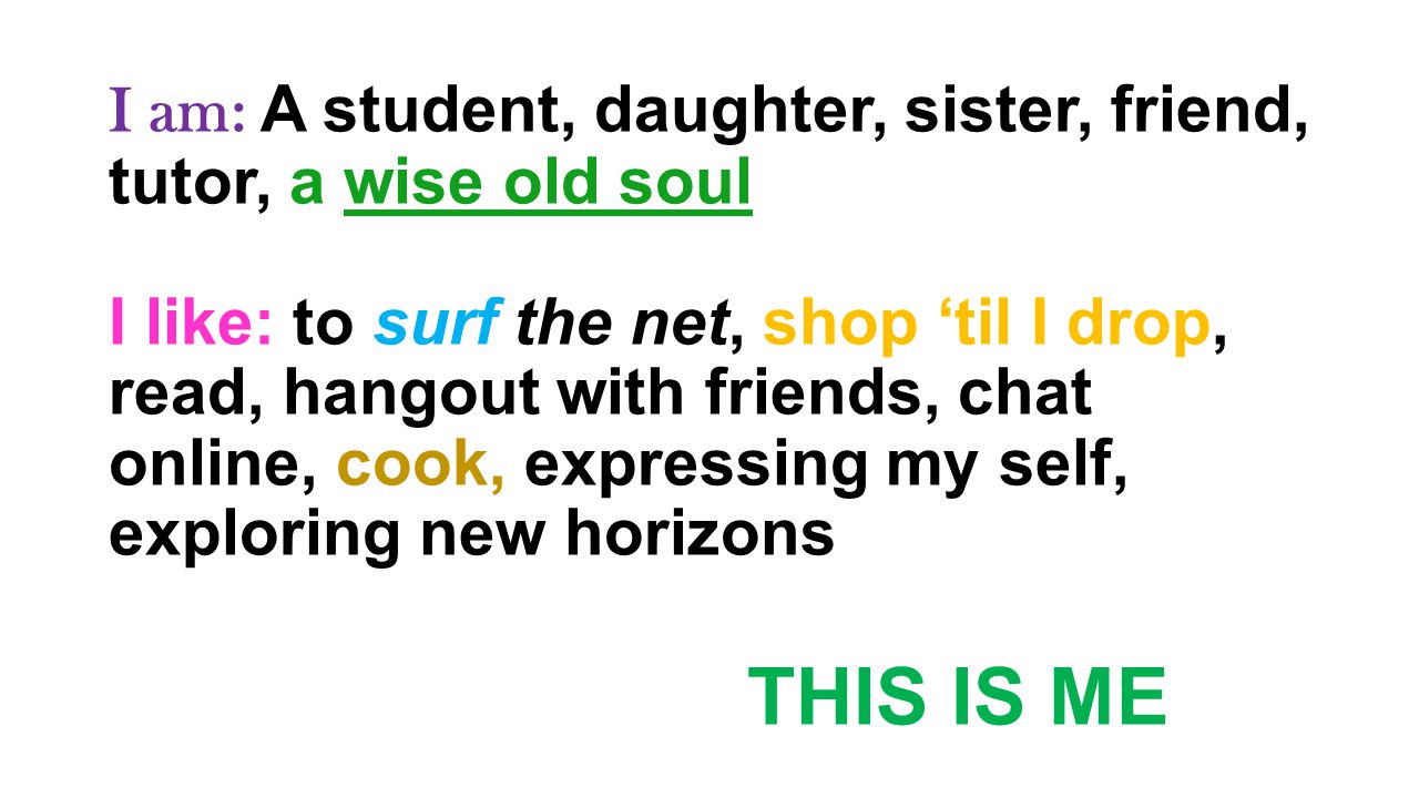 I am: A student, daughter, sister, friend, tutor, a wise old soul I like: to surf the net, shop ‘til I drop, read, hangout with friends, chat online, cook, expressing my self, exploring new horizons THIS IS ME