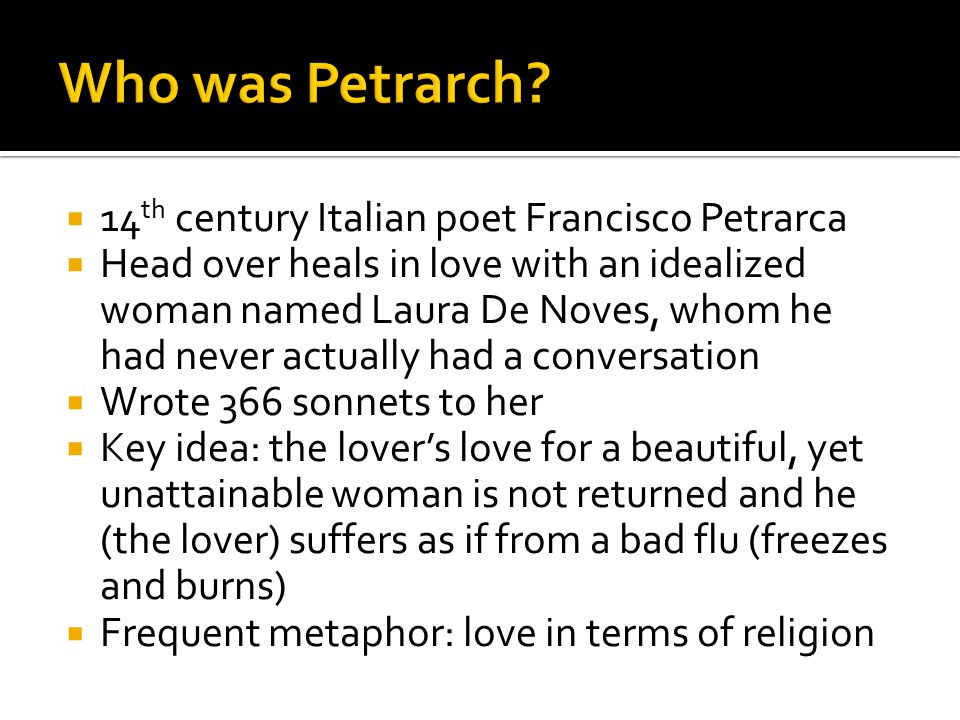  14 th century Italian poet Francisco Petrarca  Head over heals in love with an idealized woman named Laura De Noves, whom he had never actually had a conversation  Wrote 366 sonnets to her  Key idea: the lover’s love for a beautiful, yet unattainable woman is not returned and he (the lover) suffers as if from a bad flu (freezes and burns)  Frequent metaphor: love in terms of religion