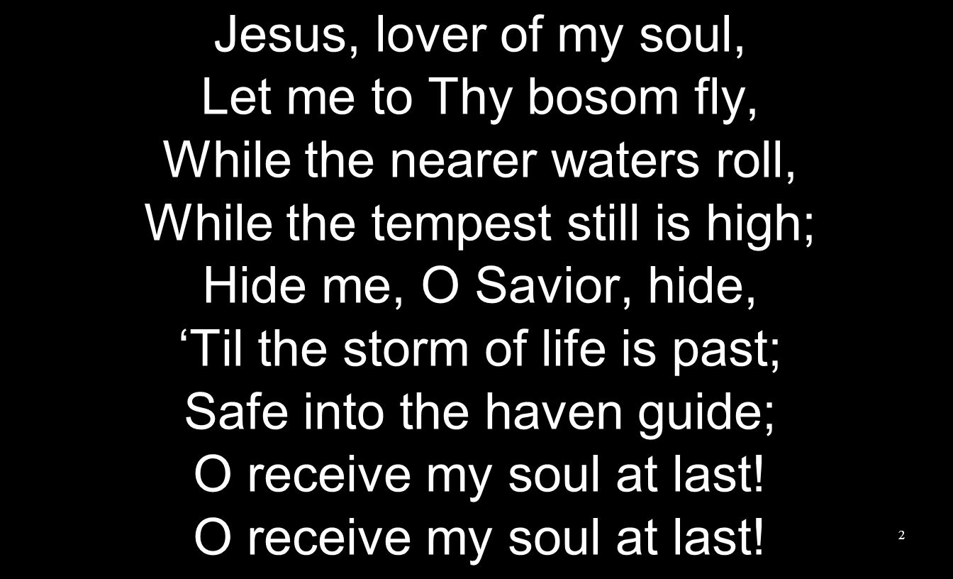 Jesus, lover of my soul, Let me to Thy bosom fly, While the nearer waters roll, While the tempest still is high; Hide me, O Savior, hide, ‘Til the storm of life is past; Safe into the haven guide; O receive my soul at last.