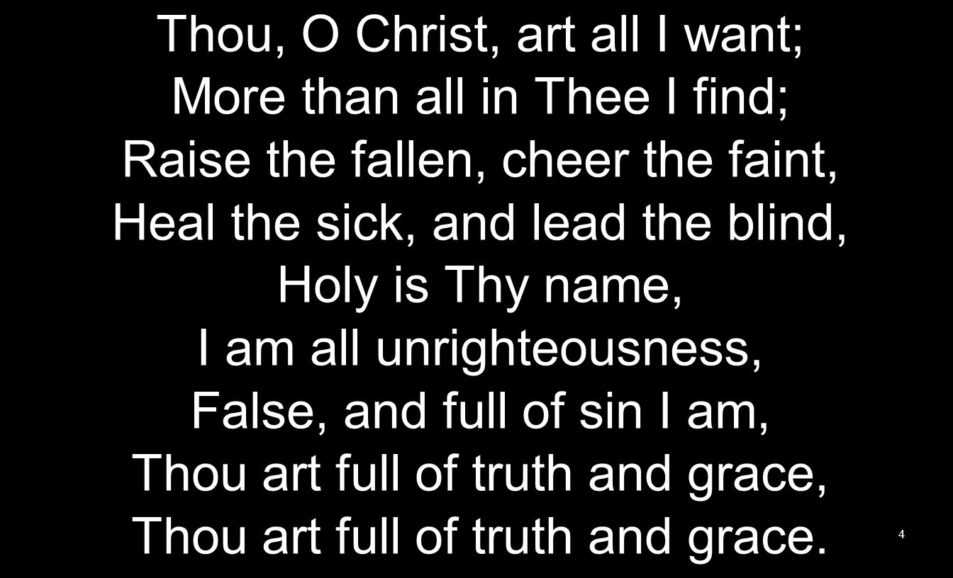 Thou, O Christ, art all I want; More than all in Thee I find; Raise the fallen, cheer the faint, Heal the sick, and lead the blind, Holy is Thy name, I am all unrighteousness, False, and full of sin I am, Thou art full of truth and grace, Thou art full of truth and grace.