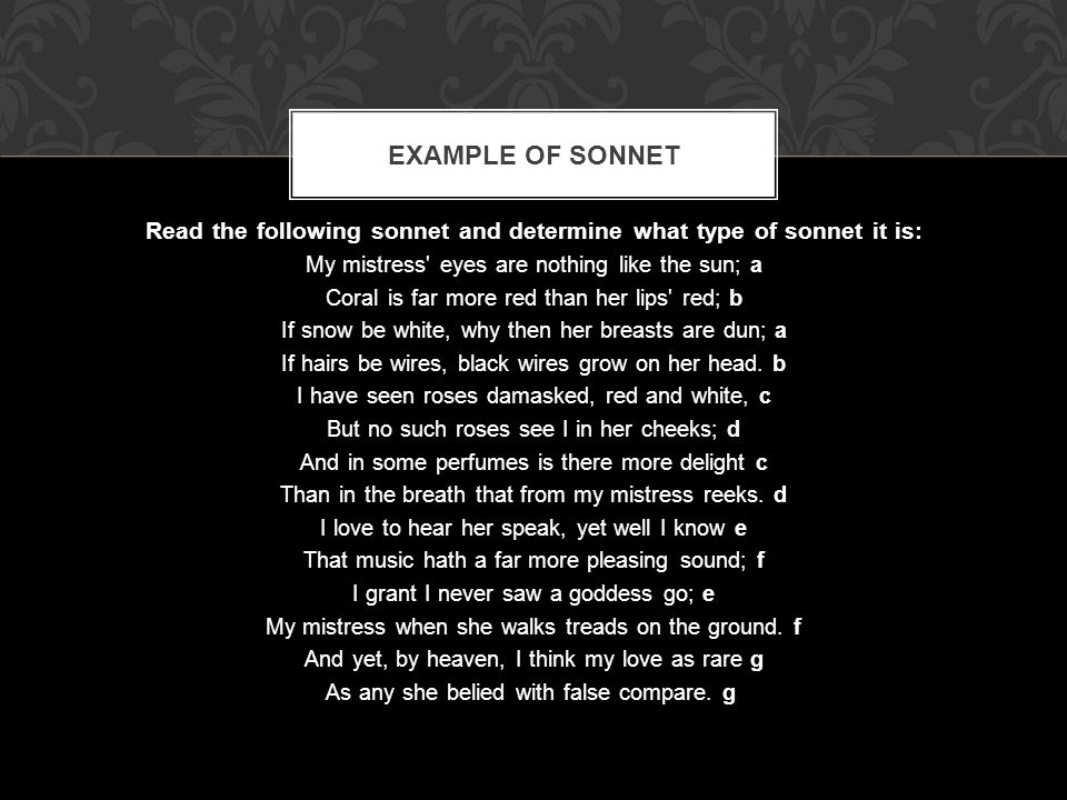 Read the following sonnet and determine what type of sonnet it is: My mistress eyes are nothing like the sun; a Coral is far more red than her lips red; b If snow be white, why then her breasts are dun; a If hairs be wires, black wires grow on her head.