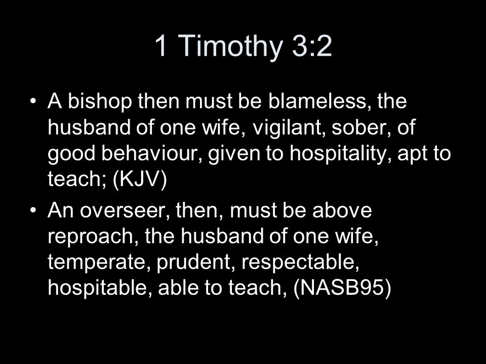1 Timothy 3:2 A bishop then must be blameless, the husband of one wife, vigilant, sober, of good behaviour, given to hospitality, apt to teach; (KJV) An overseer, then, must be above reproach, the husband of one wife, temperate, prudent, respectable, hospitable, able to teach, (NASB95)