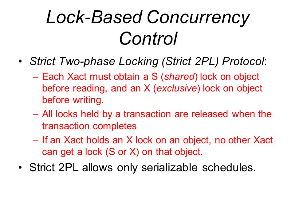 Lock-Based Concurrency Control Strict Two-phase Locking (Strict 2PL) Protocol: –Each Xact must obtain a S (shared) lock on object before reading, and an X (exclusive) lock on object before writing.