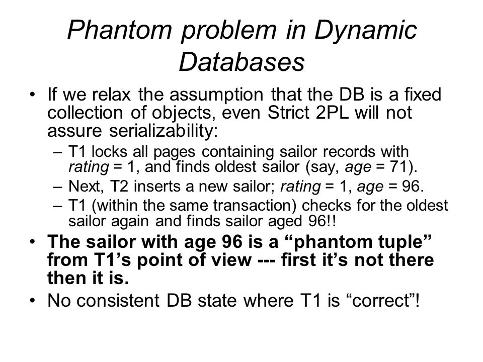Phantom problem in Dynamic Databases If we relax the assumption that the DB is a fixed collection of objects, even Strict 2PL will not assure serializability: –T1 locks all pages containing sailor records with rating = 1, and finds oldest sailor (say, age = 71).