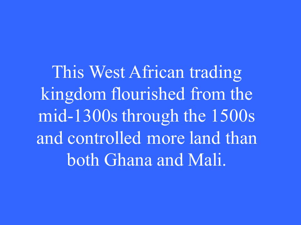 This West African trading kingdom flourished from the mid-1300s through the 1500s and controlled more land than both Ghana and Mali.