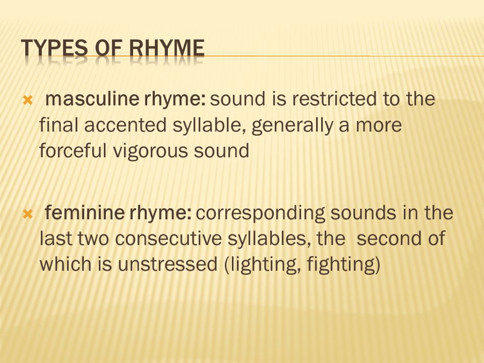  masculine rhyme: sound is restricted to the final accented syllable, generally a more forceful vigorous sound  feminine rhyme: corresponding sounds in the last two consecutive syllables, the second of which is unstressed (lighting, fighting)