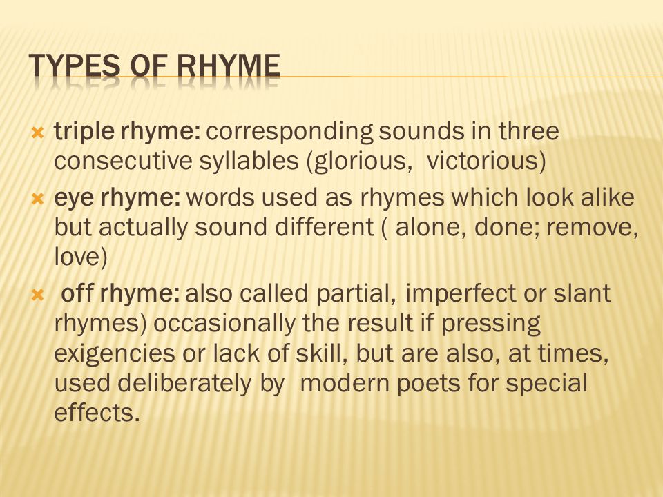  triple rhyme: corresponding sounds in three consecutive syllables (glorious, victorious)  eye rhyme: words used as rhymes which look alike but actually sound different ( alone, done; remove, love)  off rhyme: also called partial, imperfect or slant rhymes) occasionally the result if pressing exigencies or lack of skill, but are also, at times, used deliberately by modern poets for special effects.
