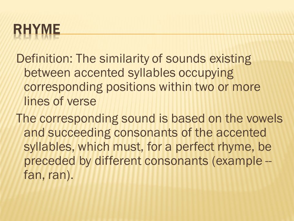 Definition: The similarity of sounds existing between accented syllables occupying corresponding positions within two or more lines of verse The corresponding sound is based on the vowels and succeeding consonants of the accented syllables, which must, for a perfect rhyme, be preceded by different consonants (example -- fan, ran).