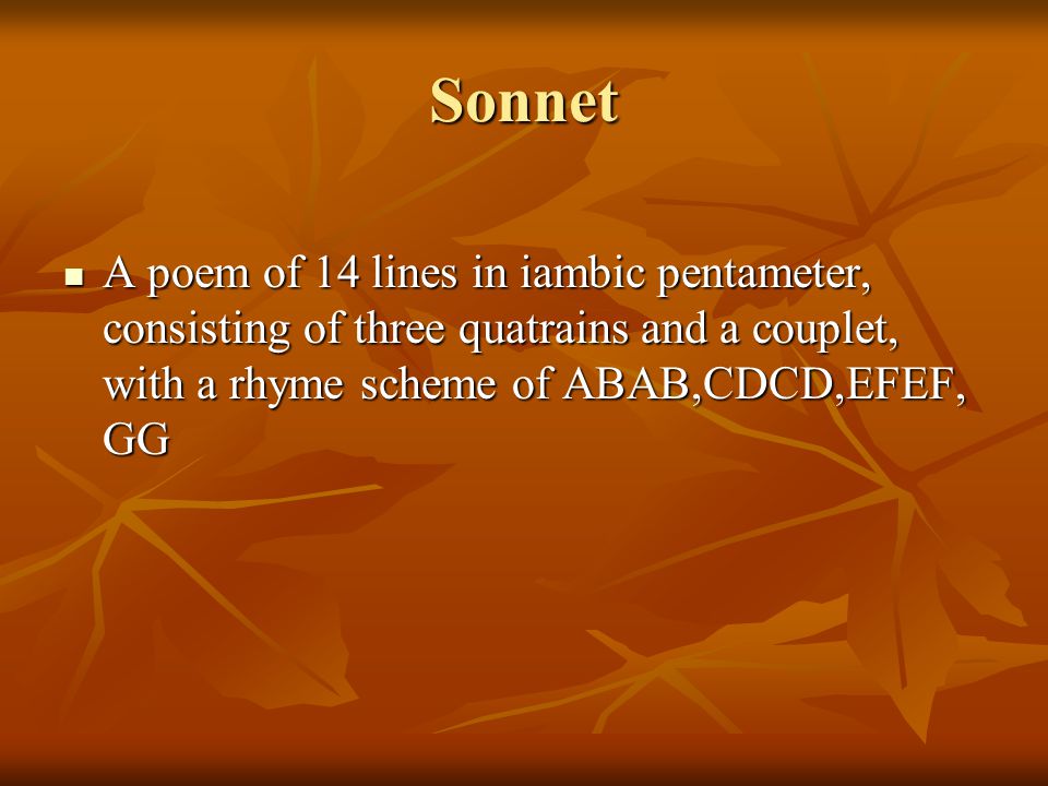 Sonnet A poem of 14 lines in iambic pentameter, consisting of three quatrains and a couplet, with a rhyme scheme of ABAB,CDCD,EFEF, GG A poem of 14 lines in iambic pentameter, consisting of three quatrains and a couplet, with a rhyme scheme of ABAB,CDCD,EFEF, GG
