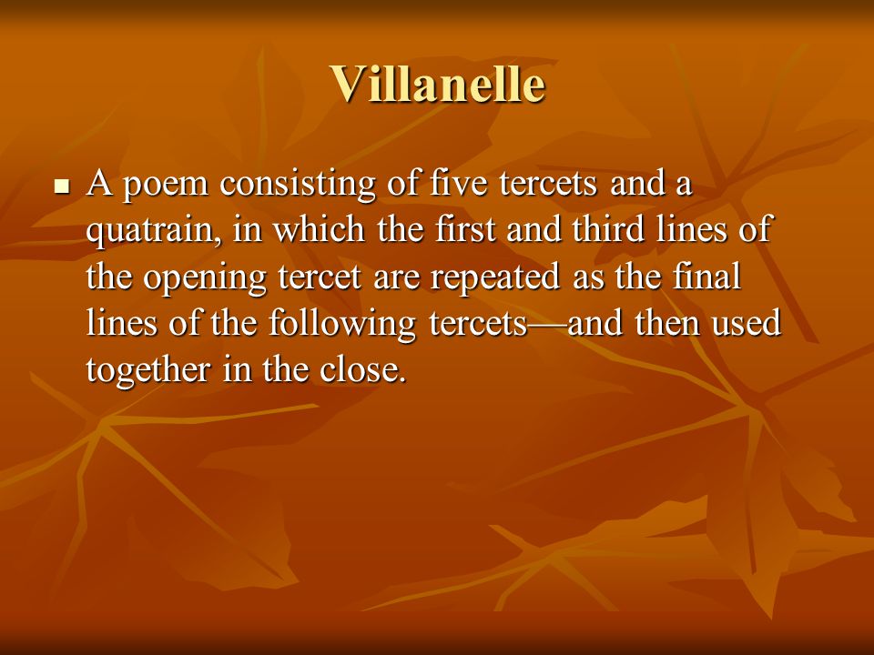 Villanelle A poem consisting of five tercets and a quatrain, in which the first and third lines of the opening tercet are repeated as the final lines of the following tercets—and then used together in the close.