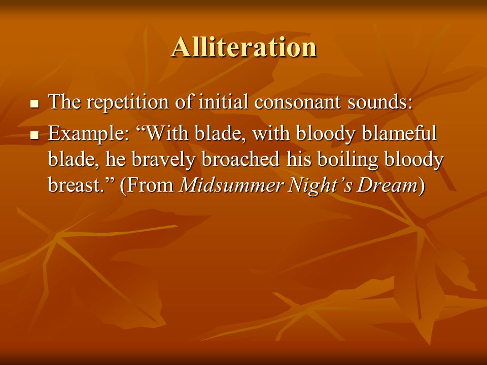 Alliteration The repetition of initial consonant sounds: The repetition of initial consonant sounds: Example: With blade, with bloody blameful blade, he bravely broached his boiling bloody breast. (From Midsummer Night’s Dream) Example: With blade, with bloody blameful blade, he bravely broached his boiling bloody breast. (From Midsummer Night’s Dream)
