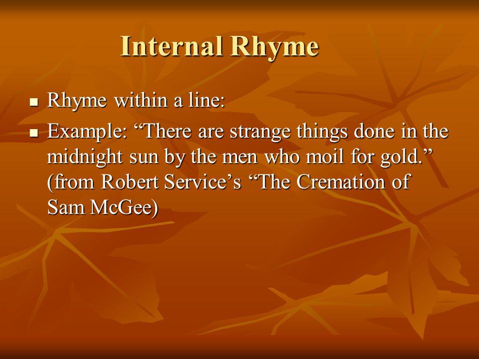 Internal Rhyme Rhyme within a line: Rhyme within a line: Example: There are strange things done in the midnight sun by the men who moil for gold. (from Robert Service’s The Cremation of Sam McGee) Example: There are strange things done in the midnight sun by the men who moil for gold. (from Robert Service’s The Cremation of Sam McGee)