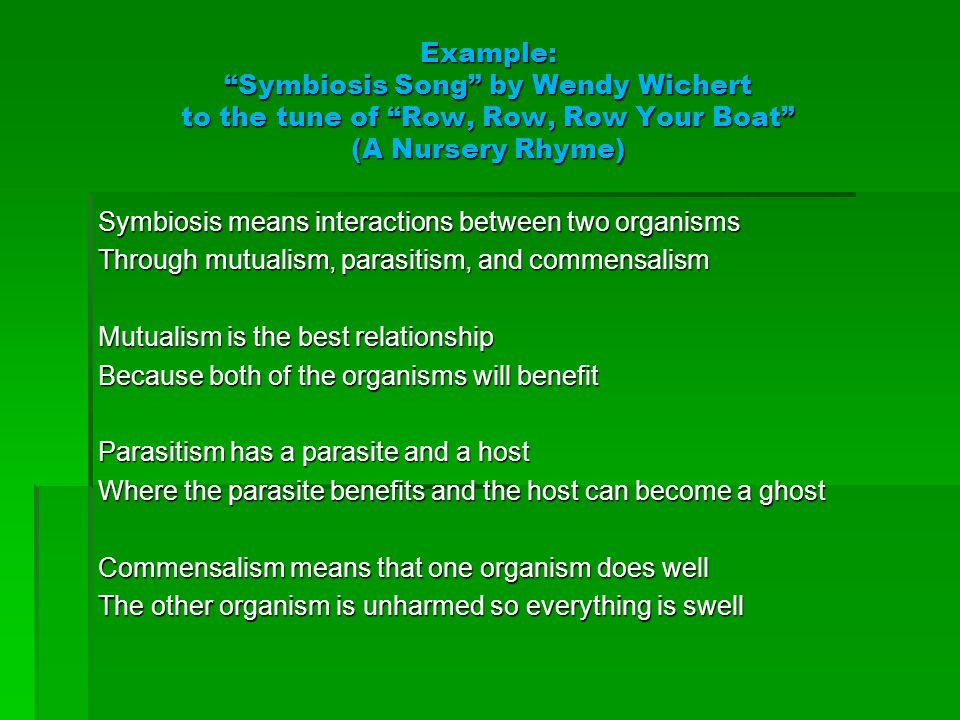 Example: Symbiosis Song by Wendy Wichert to the tune of Row, Row, Row Your Boat (A Nursery Rhyme) Symbiosis means interactions between two organisms Through mutualism, parasitism, and commensalism Mutualism is the best relationship Because both of the organisms will benefit Parasitism has a parasite and a host Where the parasite benefits and the host can become a ghost Commensalism means that one organism does well The other organism is unharmed so everything is swell