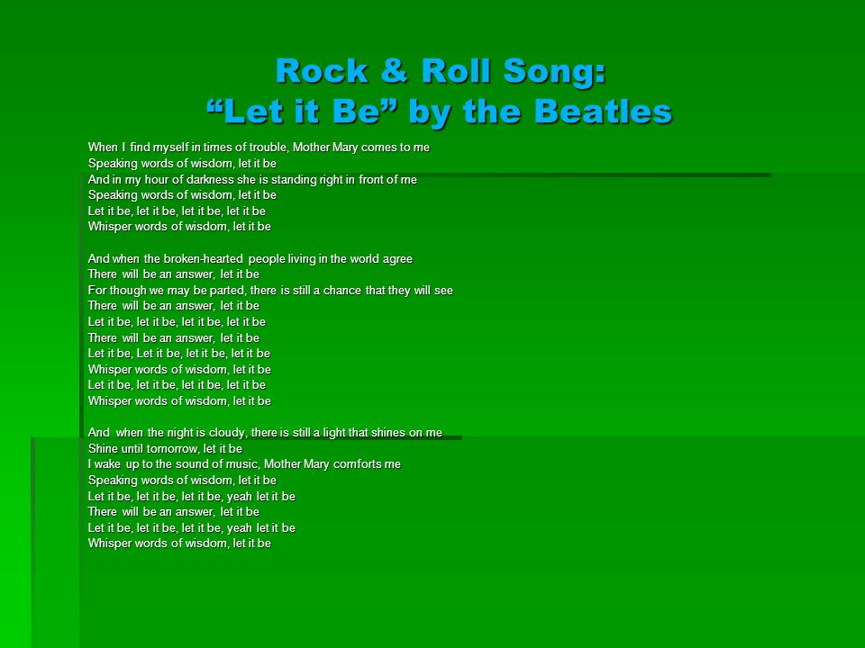 Rock & Roll Song: Let it Be by the Beatles When I find myself in times of trouble, Mother Mary comes to me Speaking words of wisdom, let it be And in my hour of darkness she is standing right in front of me Speaking words of wisdom, let it be Let it be, let it be, let it be, let it be Whisper words of wisdom, let it be And when the broken-hearted people living in the world agree There will be an answer, let it be For though we may be parted, there is still a chance that they will see There will be an answer, let it be Let it be, let it be, let it be, let it be There will be an answer, let it be Let it be, Let it be, let it be, let it be Whisper words of wisdom, let it be Let it be, let it be, let it be, let it be Whisper words of wisdom, let it be And when the night is cloudy, there is still a light that shines on me Shine until tomorrow, let it be I wake up to the sound of music, Mother Mary comforts me Speaking words of wisdom, let it be Let it be, let it be, let it be, yeah let it be There will be an answer, let it be Let it be, let it be, let it be, yeah let it be Whisper words of wisdom, let it be