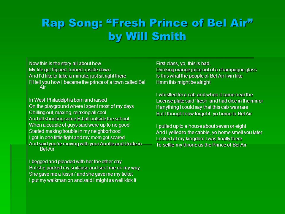 Rap Song: Fresh Prince of Bel Air by Will Smith Now this is the story all about how My life got flipped, turned upside down And I’d like to take a minute, just sit right there I’ll tell you how I became the prince of a town called Bel Air In West Philadelphia born and raised On the playground where I spent most of my days Chilling out, maxing, relaxing all cool And all shooting some B-ball outside the school When a couple of guys said were up to no good Started making trouble in my neighborhood I got in one little fight and my mom got scared And said you’re moving with your Auntie and Uncle in Bel-Air I begged and pleaded with her the other day But she packed my suitcase and sent me on my way She gave me a kissin’ and she gave me my ticket I put my walkman on and said I might as well kick it First class, yo, this is bad, Drinking orange juice out of a champagne glass Is this what the people of Bel Air livin like Hmm this might be alright I whistled for a cab and when it came near the License plate said ‘fresh’ and had dice in the mirror If anything I could say that this cab was rare But I thought now forgot it, yo home to Bel Air I pulled up to a house about seven or eight And I yelled to the cabbie, yo home smell you later Looked at my kingdom I was finally there To settle my throne as the Prince of Bel Air