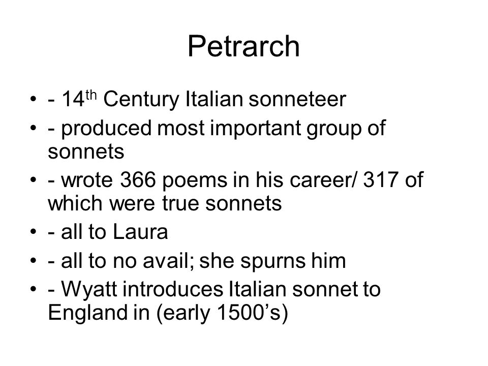 Petrarch - 14 th Century Italian sonneteer - produced most important group of sonnets - wrote 366 poems in his career/ 317 of which were true sonnets - all to Laura - all to no avail; she spurns him - Wyatt introduces Italian sonnet to England in (early 1500’s)