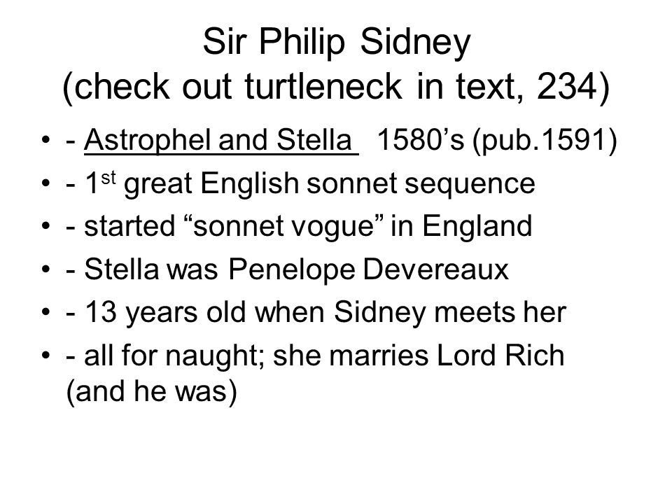 Sir Philip Sidney (check out turtleneck in text, 234) - Astrophel and Stella 1580’s (pub.1591) - 1 st great English sonnet sequence - started sonnet vogue in England - Stella was Penelope Devereaux - 13 years old when Sidney meets her - all for naught; she marries Lord Rich (and he was)