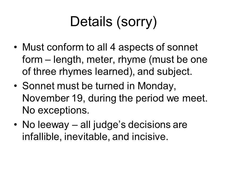 Details (sorry) Must conform to all 4 aspects of sonnet form – length, meter, rhyme (must be one of three rhymes learned), and subject.
