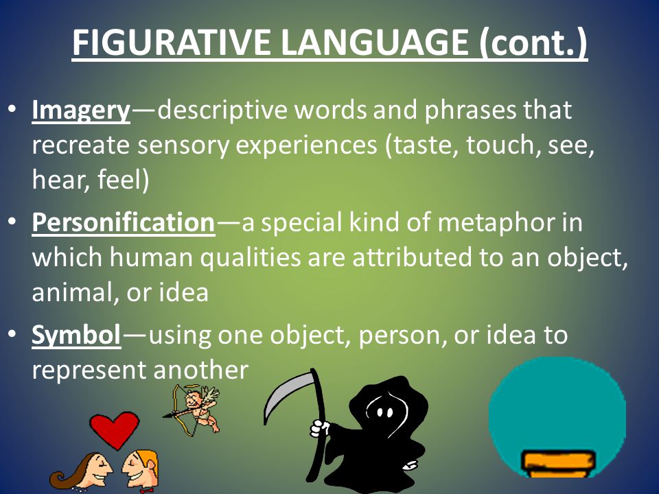 FIGURATIVE LANGUAGE (cont.) Imagery—descriptive words and phrases that recreate sensory experiences (taste, touch, see, hear, feel) Personification—a special kind of metaphor in which human qualities are attributed to an object, animal, or idea Symbol—using one object, person, or idea to represent another