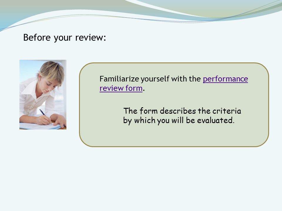 Familiarize yourself with the performance review form.performance review form Before your review: The form describes the criteria by which you will be evaluated.