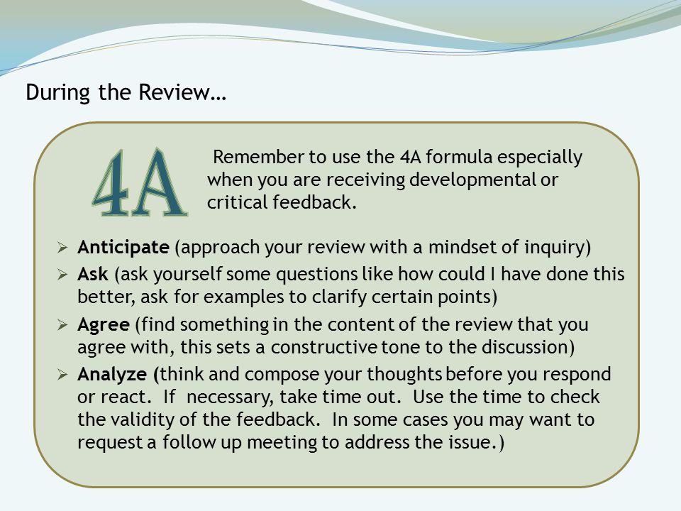 During the Review…  Anticipate (approach your review with a mindset of inquiry)  Ask (ask yourself some questions like how could I have done this better, ask for examples to clarify certain points)  Agree (find something in the content of the review that you agree with, this sets a constructive tone to the discussion)  Analyze (think and compose your thoughts before you respond or react.
