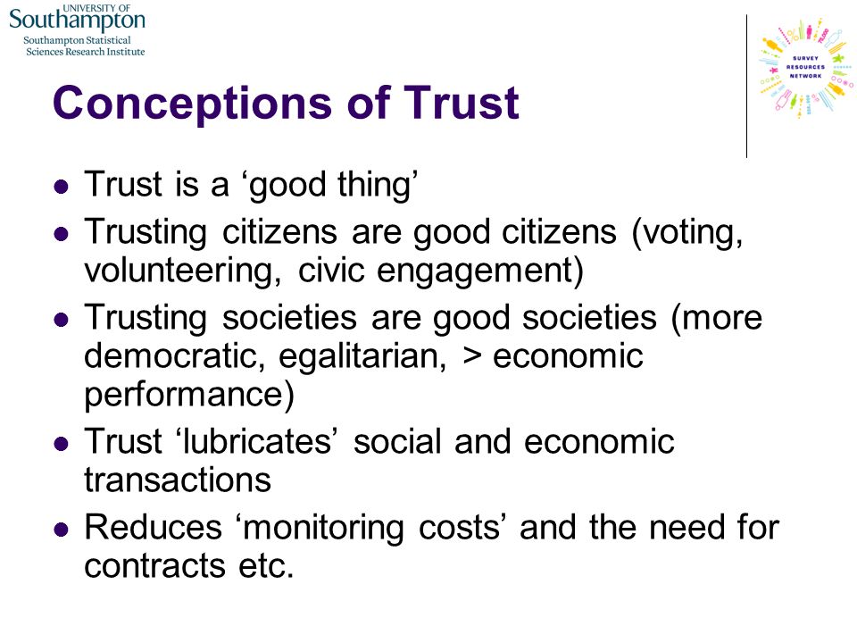 Conceptions of Trust Trust is a ‘good thing’ Trusting citizens are good citizens (voting, volunteering, civic engagement) Trusting societies are good societies (more democratic, egalitarian, > economic performance) Trust ‘lubricates’ social and economic transactions Reduces ‘monitoring costs’ and the need for contracts etc.