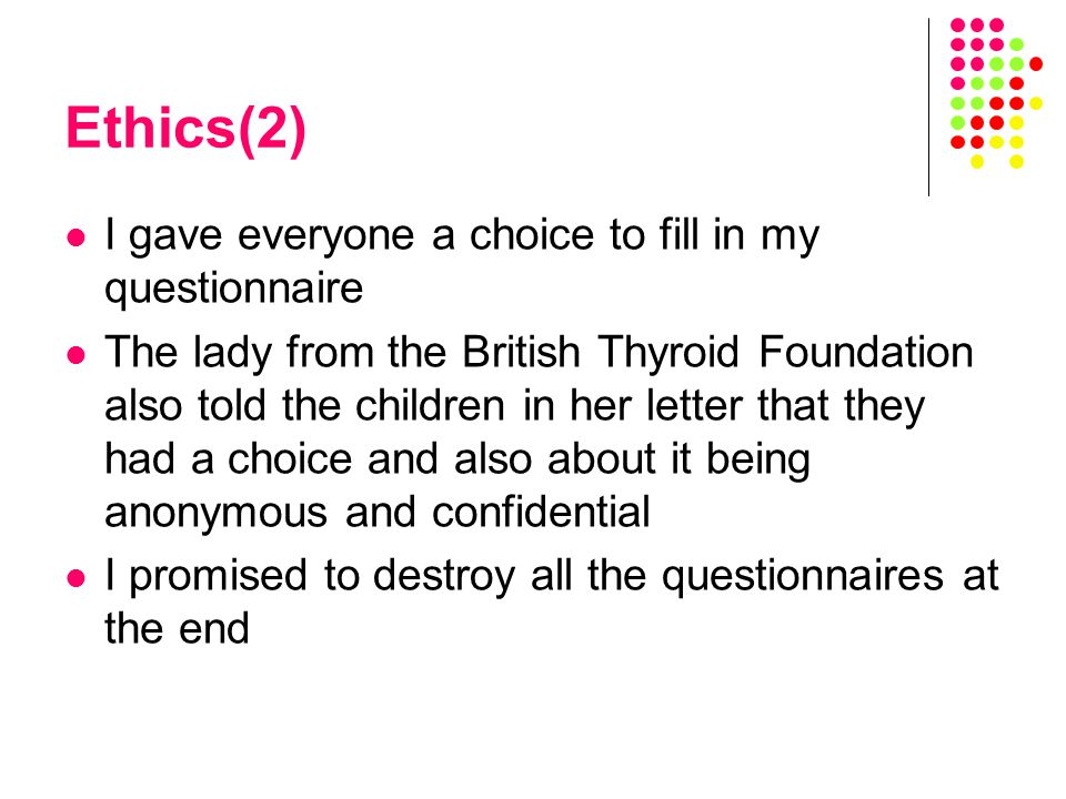 Ethics(2) I gave everyone a choice to fill in my questionnaire The lady from the British Thyroid Foundation also told the children in her letter that they had a choice and also about it being anonymous and confidential I promised to destroy all the questionnaires at the end