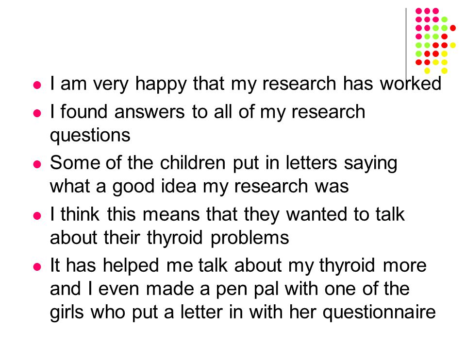 I am very happy that my research has worked I found answers to all of my research questions Some of the children put in letters saying what a good idea my research was I think this means that they wanted to talk about their thyroid problems It has helped me talk about my thyroid more and I even made a pen pal with one of the girls who put a letter in with her questionnaire