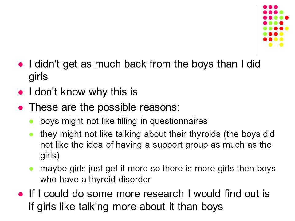 I didn t get as much back from the boys than I did girls I don’t know why this is These are the possible reasons: boys might not like filling in questionnaires they might not like talking about their thyroids (the boys did not like the idea of having a support group as much as the girls) maybe girls just get it more so there is more girls then boys who have a thyroid disorder If I could do some more research I would find out is if girls like talking more about it than boys