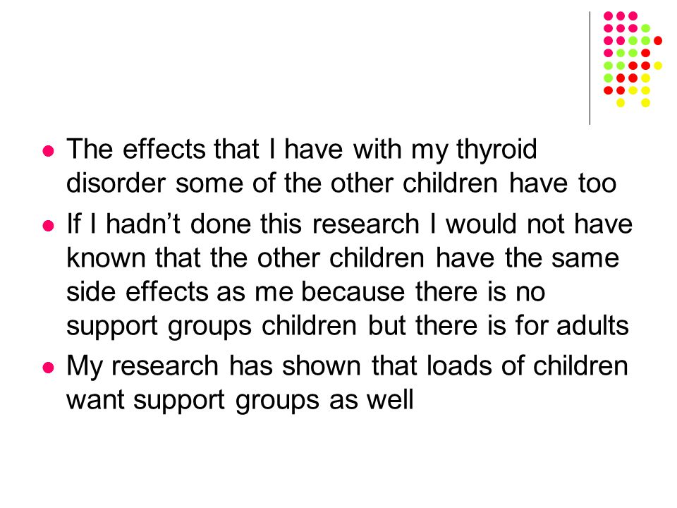 The effects that I have with my thyroid disorder some of the other children have too If I hadn’t done this research I would not have known that the other children have the same side effects as me because there is no support groups children but there is for adults My research has shown that loads of children want support groups as well