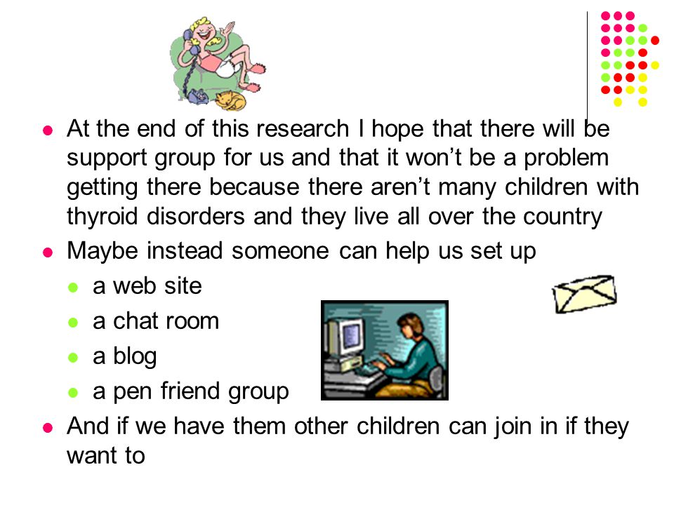 At the end of this research I hope that there will be support group for us and that it won’t be a problem getting there because there aren’t many children with thyroid disorders and they live all over the country Maybe instead someone can help us set up a web site a chat room a blog a pen friend group And if we have them other children can join in if they want to