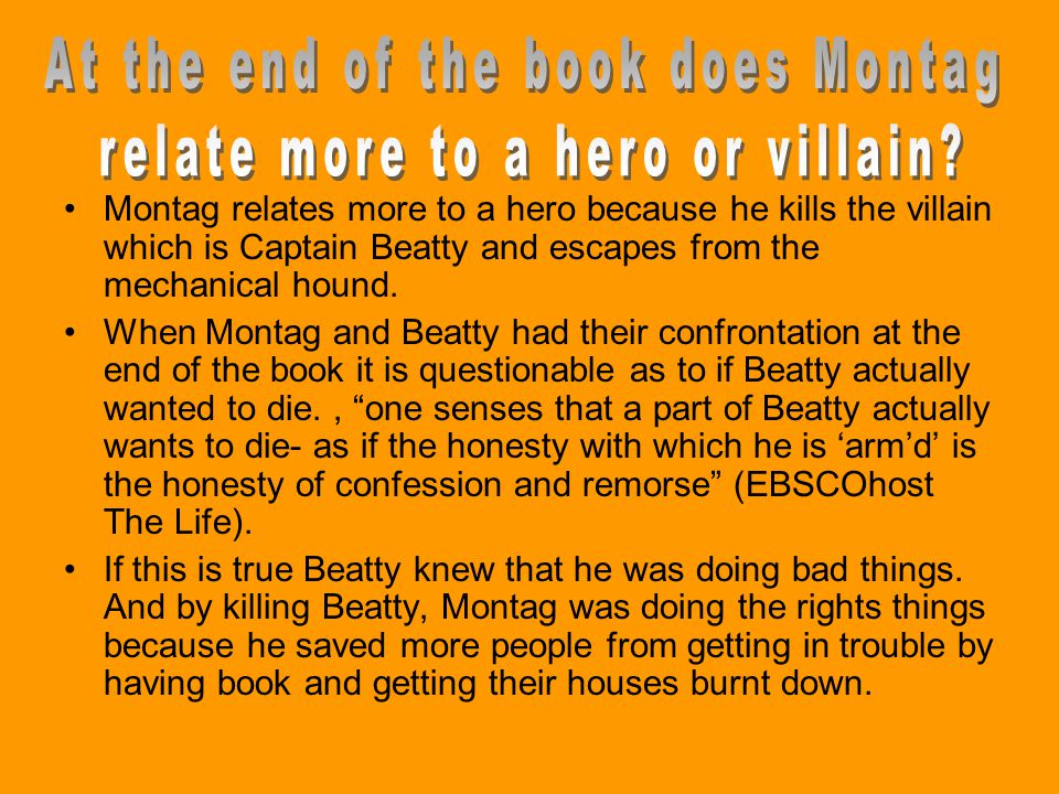 Montag relates more to a hero because he kills the villain which is Captain Beatty and escapes from the mechanical hound.