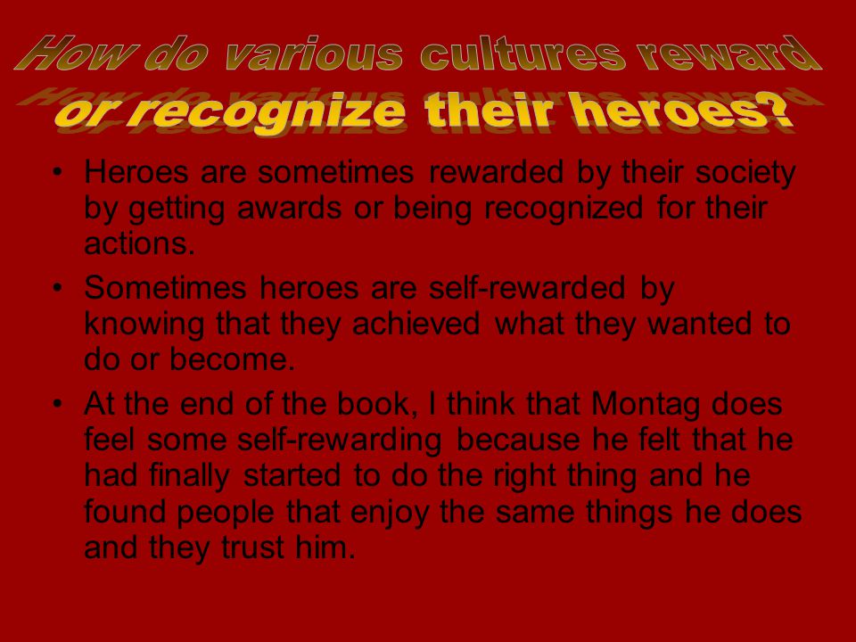 Heroes are sometimes rewarded by their society by getting awards or being recognized for their actions.