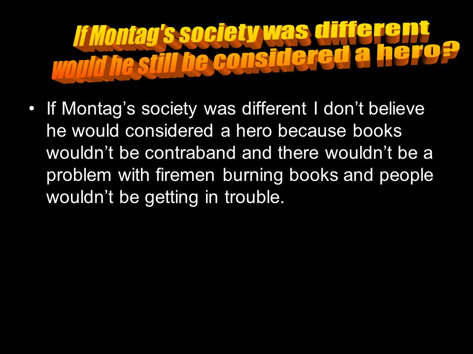 If Montag’s society was different I don’t believe he would considered a hero because books wouldn’t be contraband and there wouldn’t be a problem with firemen burning books and people wouldn’t be getting in trouble.