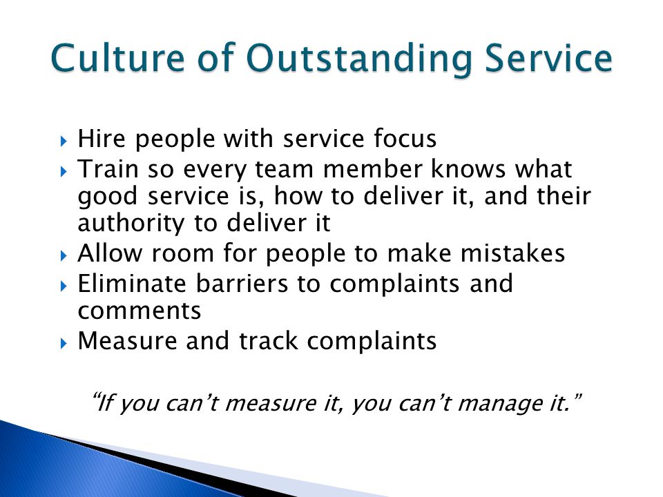  Hire people with service focus  Train so every team member knows what good service is, how to deliver it, and their authority to deliver it  Allow room for people to make mistakes  Eliminate barriers to complaints and comments  Measure and track complaints If you can’t measure it, you can’t manage it.