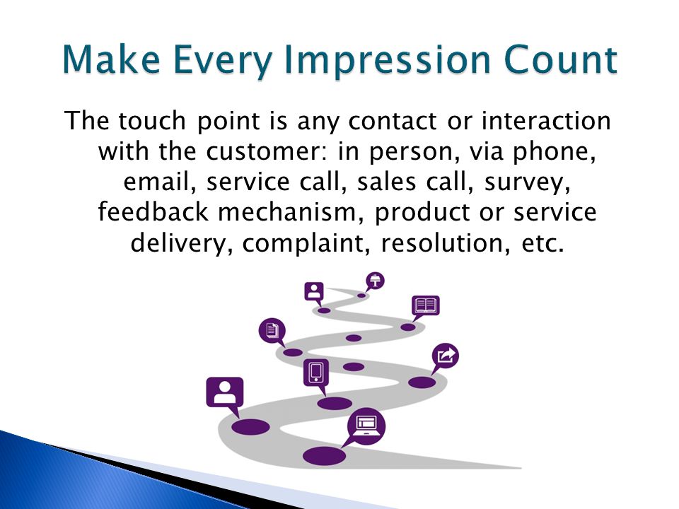 The touch point is any contact or interaction with the customer: in person, via phone,  , service call, sales call, survey, feedback mechanism, product or service delivery, complaint, resolution, etc.