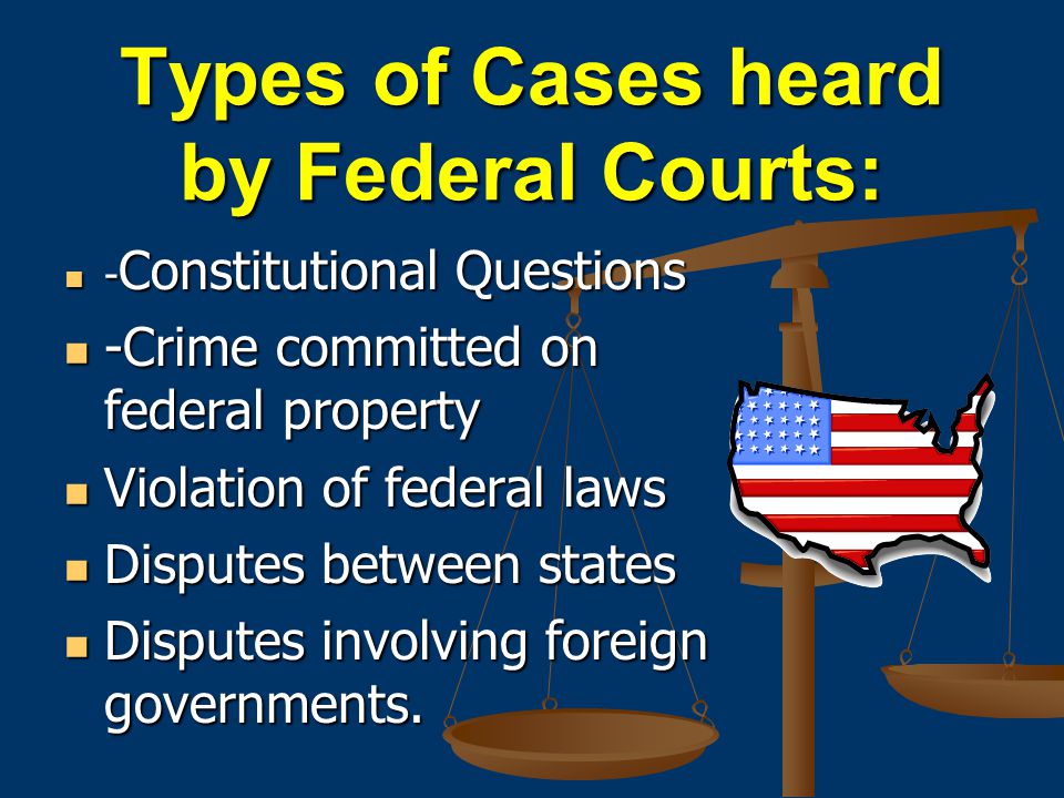 Types of Cases heard by Federal Courts: - Constitutional Questions - Constitutional Questions -Crime committed on federal property -Crime committed on federal property Violation of federal laws Violation of federal laws Disputes between states Disputes between states Disputes involving foreign governments.