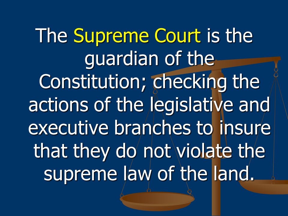 The Supreme Court is the guardian of the Constitution; checking the actions of the legislative and executive branches to insure that they do not violate the supreme law of the land.