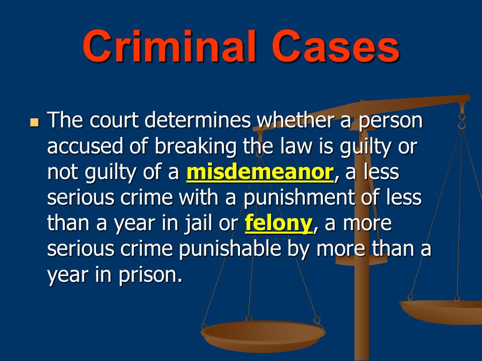 Criminal Cases The court determines whether a person accused of breaking the law is guilty or not guilty of a misdemeanor, a less serious crime with a punishment of less than a year in jail or felony, a more serious crime punishable by more than a year in prison.