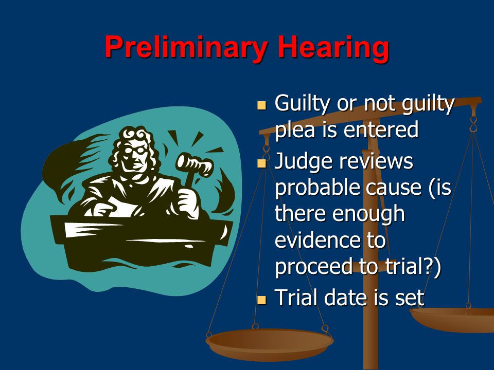 Preliminary Hearing Guilty or not guilty plea is entered Judge reviews probable cause (is there enough evidence to proceed to trial ) Trial date is set